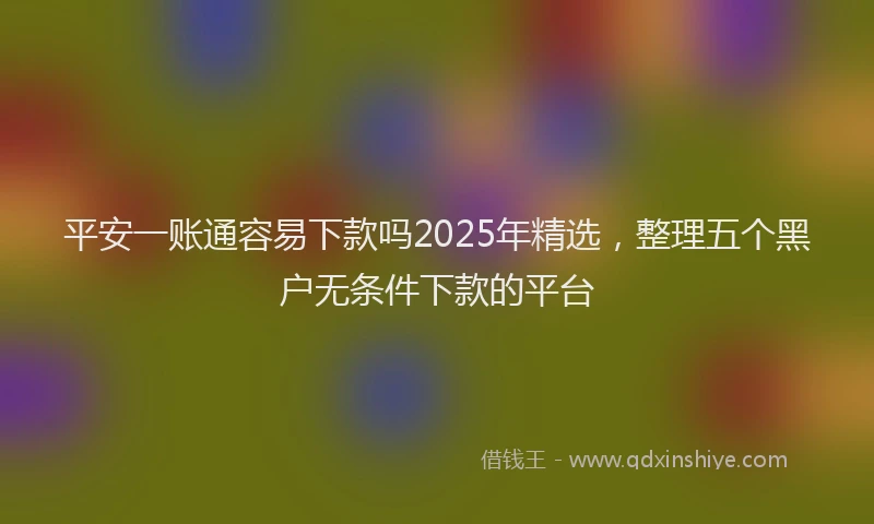 平安一账通容易下款吗2025年精选，整理五个黑户无条件下款的平台