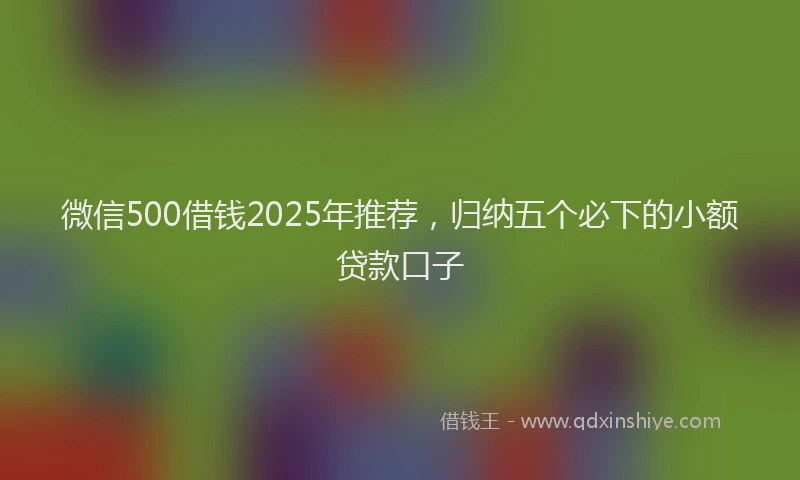 微信500借钱2025年推荐，归纳五个必下的小额贷款口子