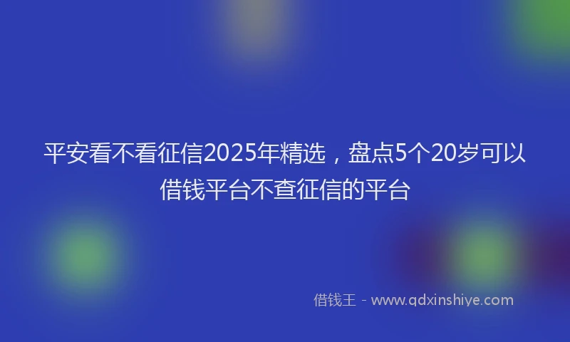 平安看不看征信2025年精选，盘点5个20岁可以借钱平台不查征信的平台