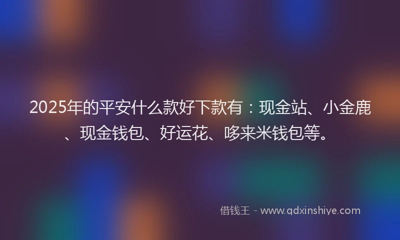 2025年的平安什么款好下款有：现金站、小金鹿、现金钱包、好运花、哆来米钱包等。