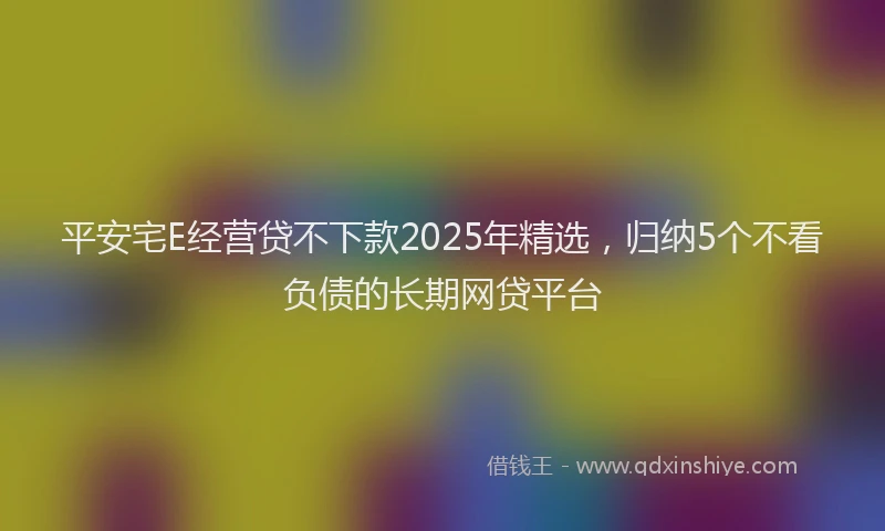 平安宅E经营贷不下款2025年精选，归纳5个不看负债的长期网贷平台