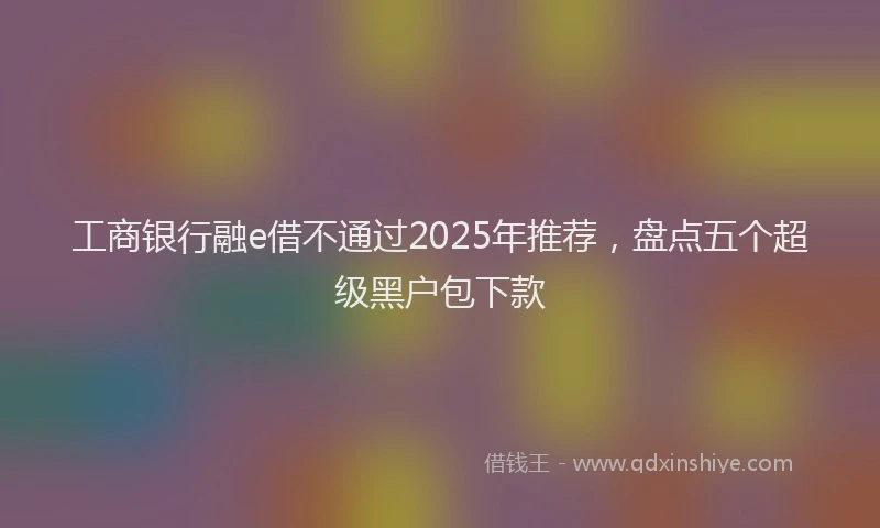 工商银行融e借不通过2025年推荐，盘点五个超级黑户包下款