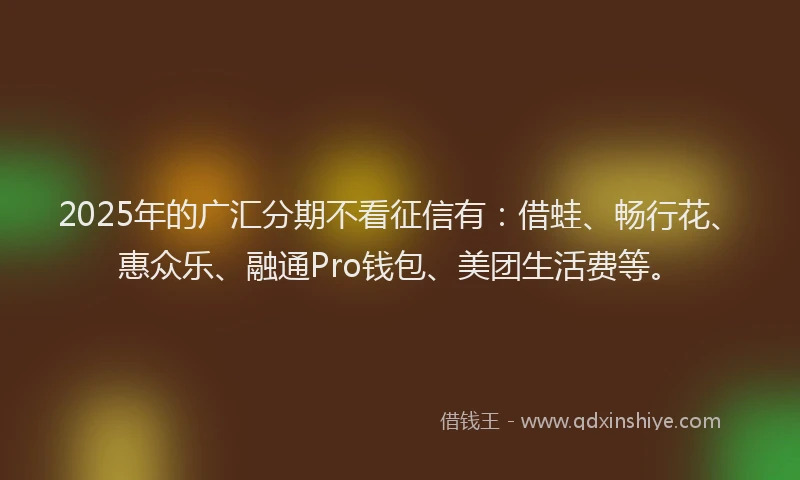 2025年的广汇分期不看征信有：借蛙、畅行花、惠众乐、融通Pro钱包、美团生活费等。