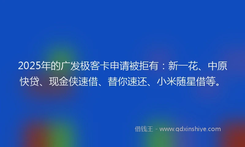 2025年的广发极客卡申请被拒有：新一花、中原快贷、现金侠速借、替你速还、小米随星借等。