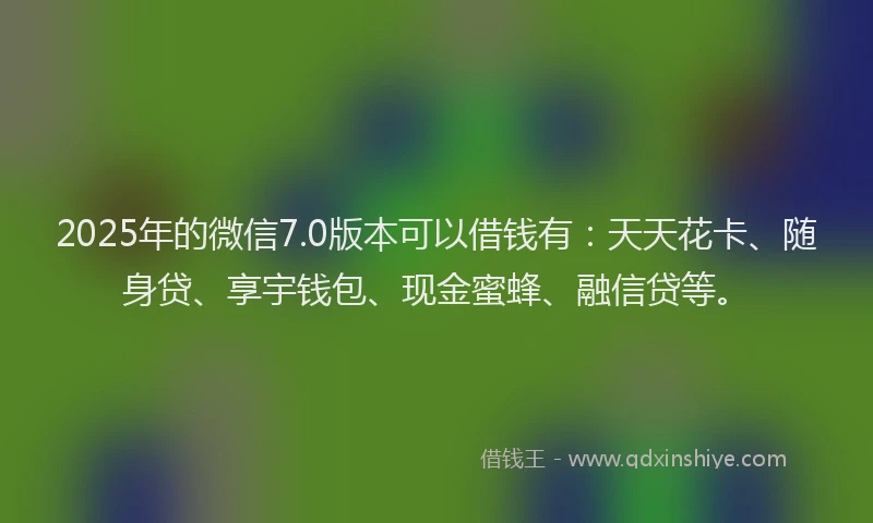 2025年的微信7.0版本可以借钱有：天天花卡、随身贷、享宇钱包、现金蜜蜂、融信贷等。