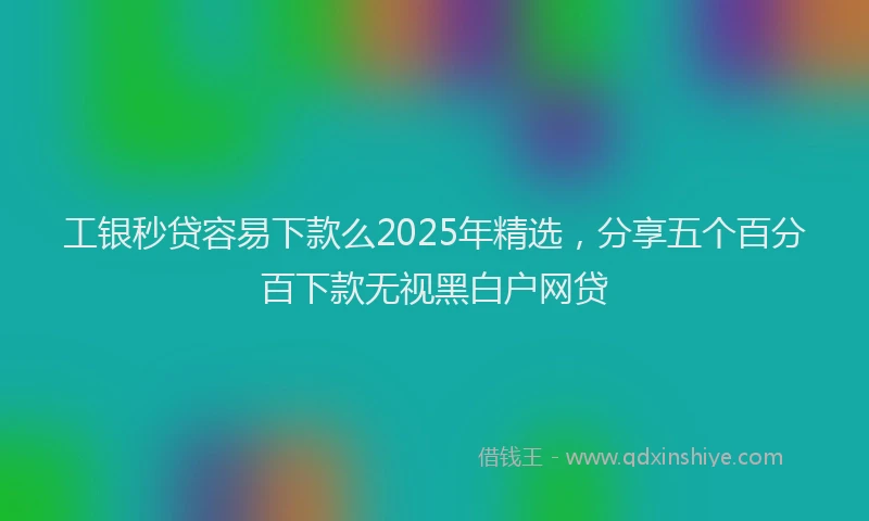工银秒贷容易下款么2025年精选，分享五个百分百下款无视黑白户网贷