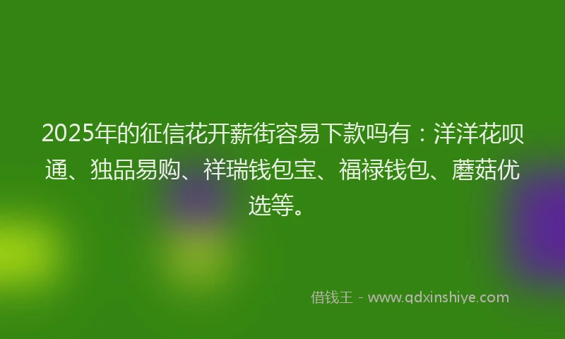2025年的征信花开薪街容易下款吗有：洋洋花呗通、独品易购、祥瑞钱包宝、福禄钱包、蘑菇优选等。