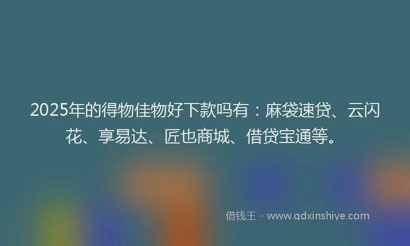 2025年的得物佳物好下款吗有：麻袋速贷、云闪花、享易达、匠也商城、借贷宝通等。