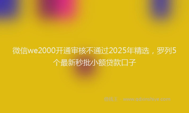 微信we2000开通审核不通过2025年精选，罗列5个最新秒批小额贷款口子