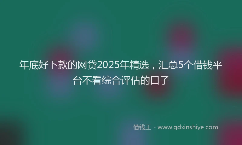 年底好下款的网贷2025年精选，汇总5个借钱平台不看综合评估的口子