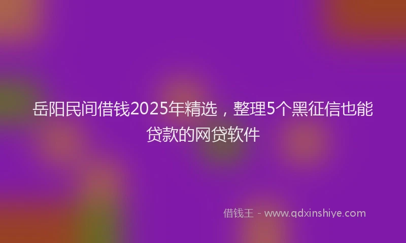 岳阳民间借钱2025年精选，整理5个黑征信也能贷款的网贷软件