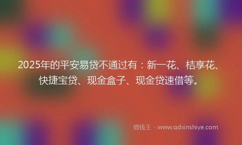 2025年的平安易贷不通过有：新一花、桔享花、快捷宝贷、现金盒子、现金贷速借等。