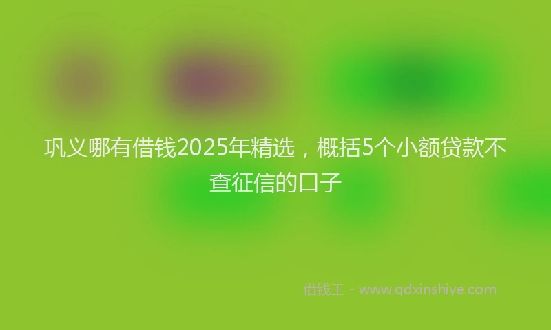 巩义哪有借钱2025年精选，概括5个小额贷款不查征信的口子