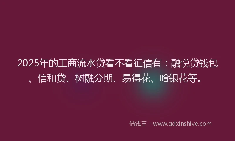 2025年的工商流水贷看不看征信有：融悦贷钱包、信和贷、树融分期、易得花、哈银花等。