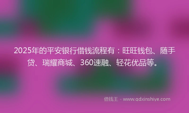 2025年的平安银行借钱流程有：旺旺钱包、随手贷、瑞耀商城、360速融、轻花优品等。