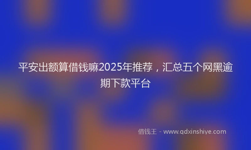 平安出额算借钱嘛2025年推荐，汇总五个网黑逾期下款平台