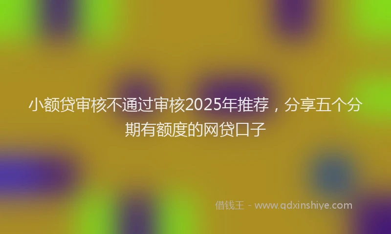 小额贷审核不通过审核2025年推荐，分享五个分期有额度的网贷口子
