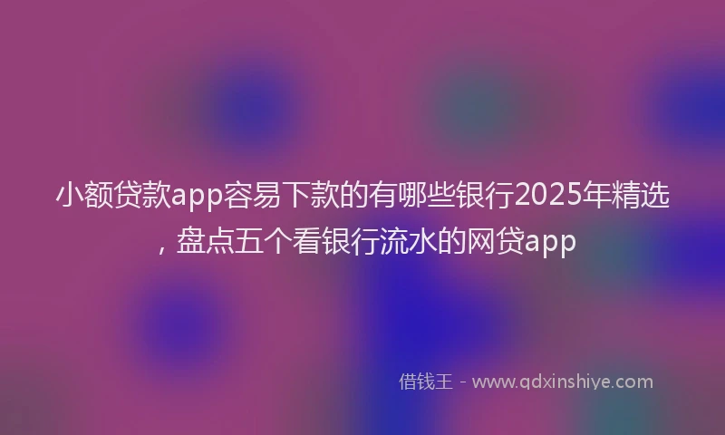小额贷款app容易下款的有哪些银行2025年精选，盘点五个看银行流水的网贷app