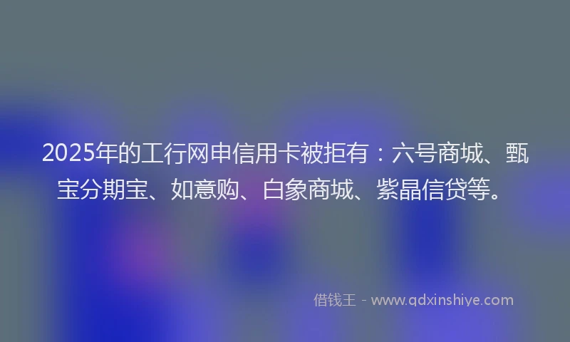 2025年的工行网申信用卡被拒有：六号商城、甄宝分期宝、如意购、白象商城、紫晶信贷等。