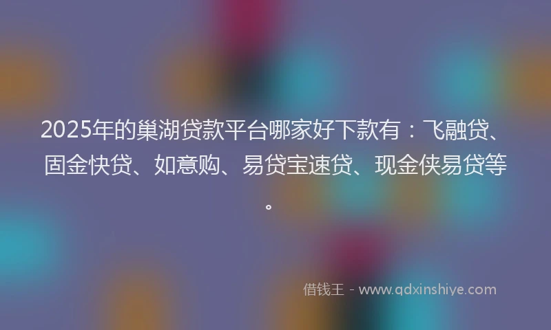 2025年的巢湖贷款平台哪家好下款有：飞融贷、固金快贷、如意购、易贷宝速贷、现金侠易贷等。