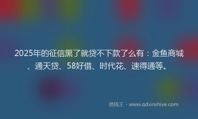 2025年的征信黑了就贷不下款了么有：金鱼商城、通天贷、58好借、时代花、速得通等。