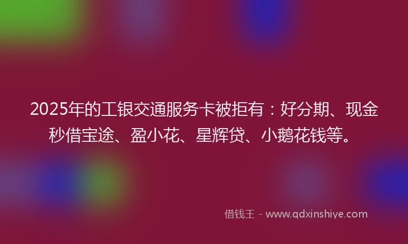 2025年的工银交通服务卡被拒有：好分期、现金秒借宝途、盈小花、星辉贷、小鹅花钱等。