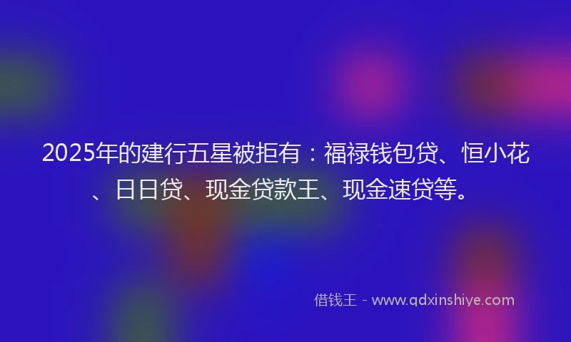 2025年的建行五星被拒有：福禄钱包贷、恒小花、日日贷、现金贷款王、现金速贷等。