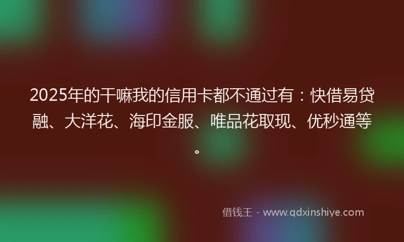 2025年的干嘛我的信用卡都不通过有：快借易贷融、大洋花、海印金服、唯品花取现、优秒通等。