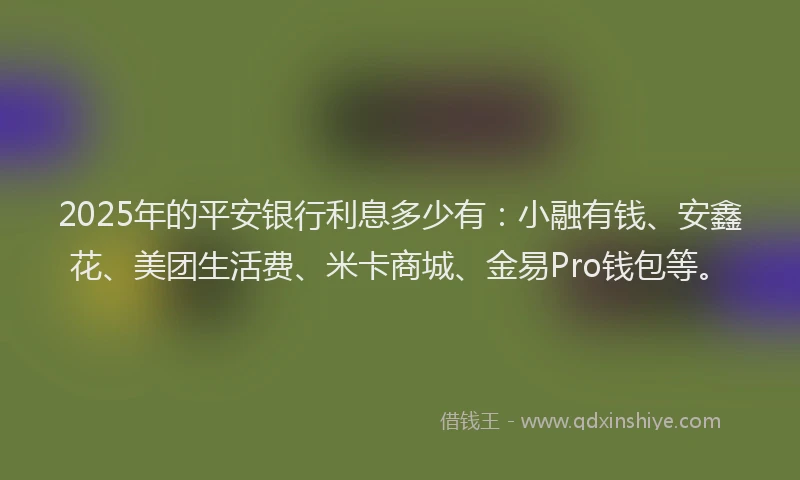 2025年的平安银行利息多少有：小融有钱、安鑫花、美团生活费、米卡商城、金易Pro钱包等。