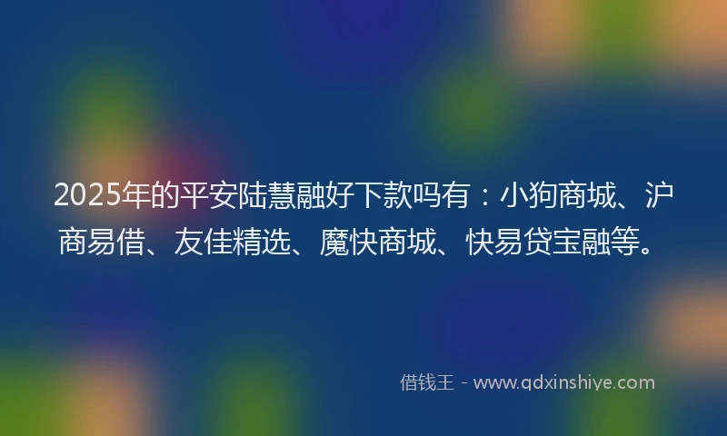 2025年的平安陆慧融好下款吗有：小狗商城、沪商易借、友佳精选、魔快商城、快易贷宝融等。