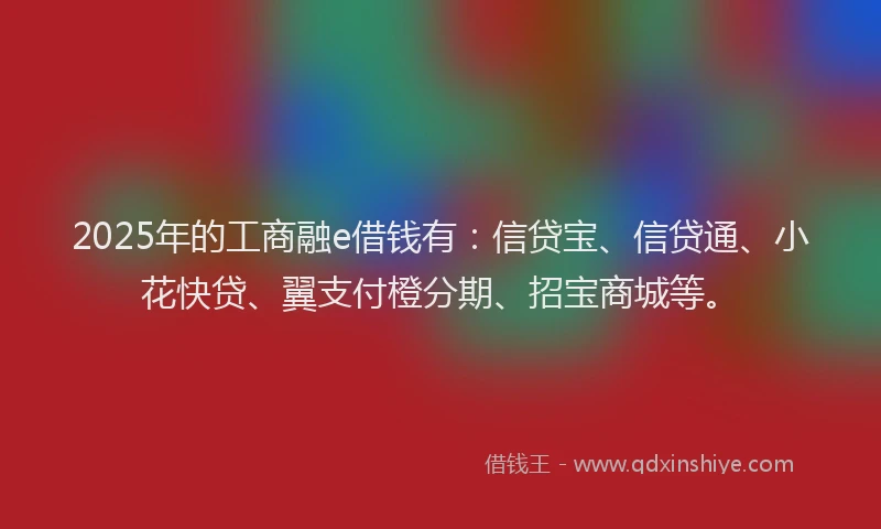 2025年的工商融e借钱有：信贷宝、信贷通、小花快贷、翼支付橙分期、招宝商城等。