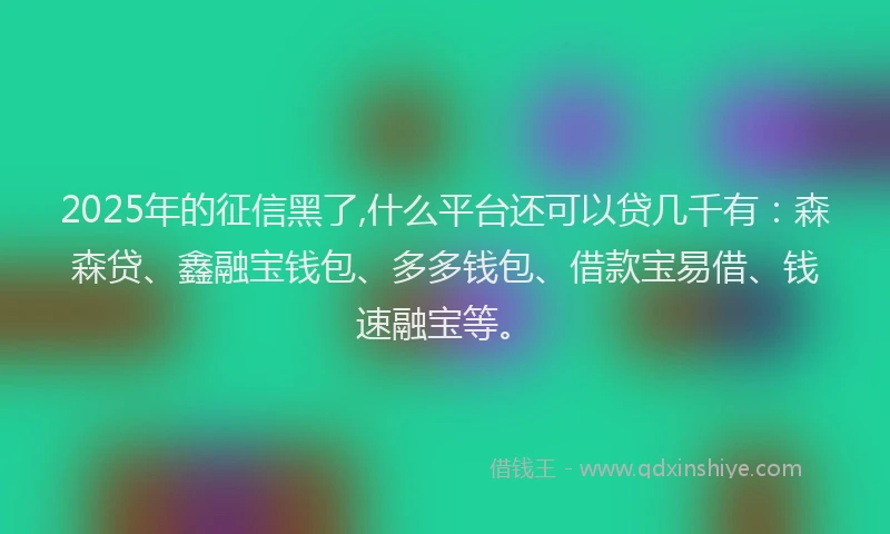 2025年的征信黑了,什么平台还可以贷几千有：森森贷、鑫融宝钱包、多多钱包、借款宝易借、钱速融宝等。