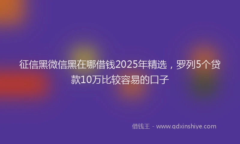 征信黑微信黑在哪借钱2025年精选，罗列5个贷款10万比较容易的口子