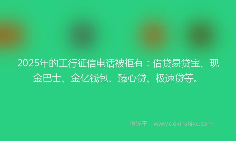 2025年的工行征信电话被拒有：借贷易贷宝、现金巴士、金亿钱包、臻心贷、极速贷等。