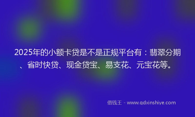 2025年的小额卡贷是不是正规平台有：翡翠分期、省时快贷、现金贷宝、易支花、元宝花等。