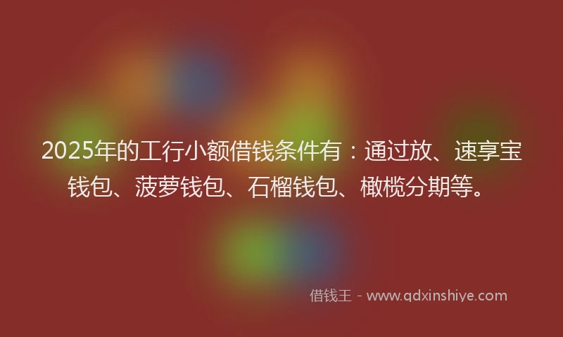 2025年的工行小额借钱条件有：通过放、速享宝钱包、菠萝钱包、石榴钱包、橄榄分期等。