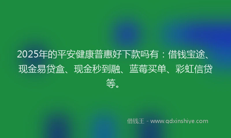 2025年的平安健康普惠好下款吗有：借钱宝途、现金易贷盒、现金秒到融、蓝莓买单、彩虹信贷等。