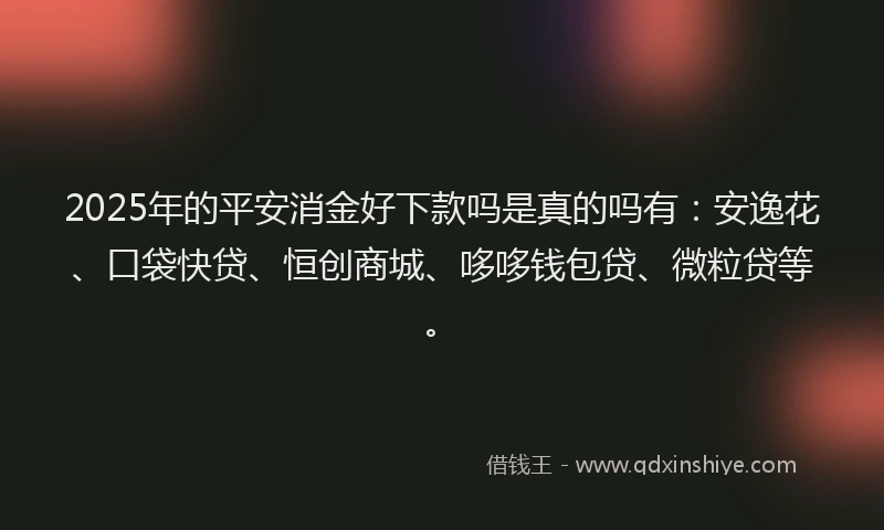 2025年的平安消金好下款吗是真的吗有：安逸花、口袋快贷、恒创商城、哆哆钱包贷、微粒贷等。