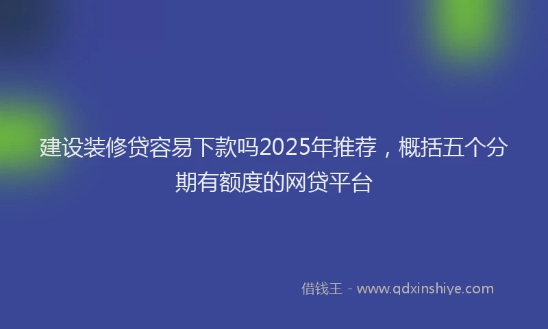 建设装修贷容易下款吗2025年推荐，概括五个分期有额度的网贷平台