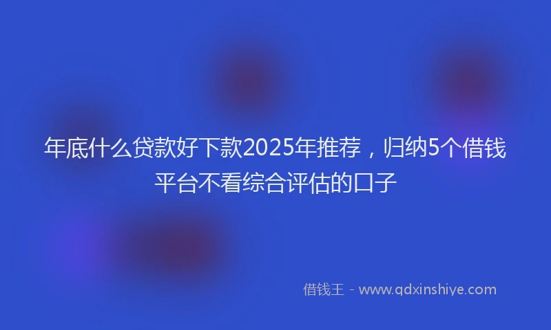 年底什么贷款好下款2025年推荐，归纳5个借钱平台不看综合评估的口子