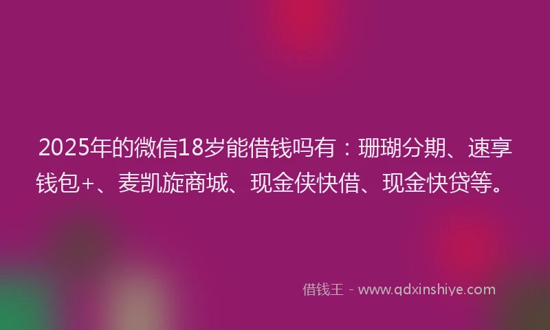 2025年的微信18岁能借钱吗有：珊瑚分期、速享钱包+、麦凯旋商城、现金侠快借、现金快贷等。