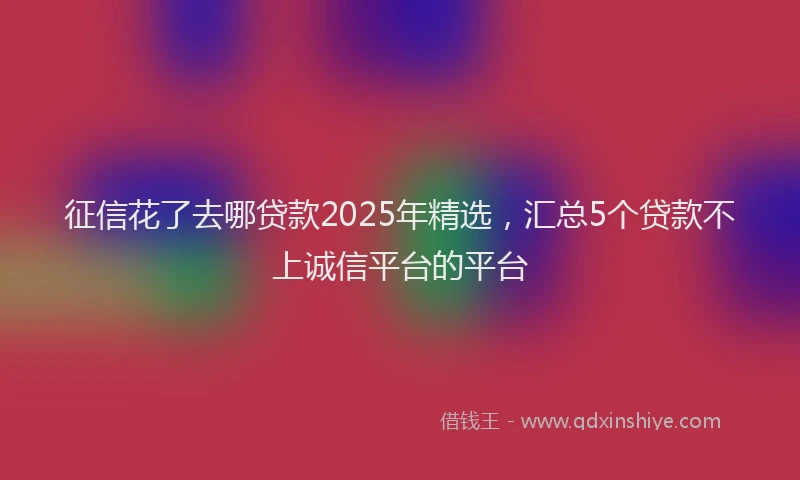 征信花了去哪贷款2025年精选，汇总5个贷款不上诚信平台的平台