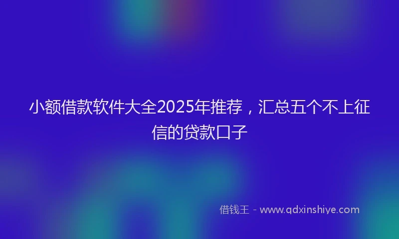 小额借款软件大全2025年推荐，汇总五个不上征信的贷款口子