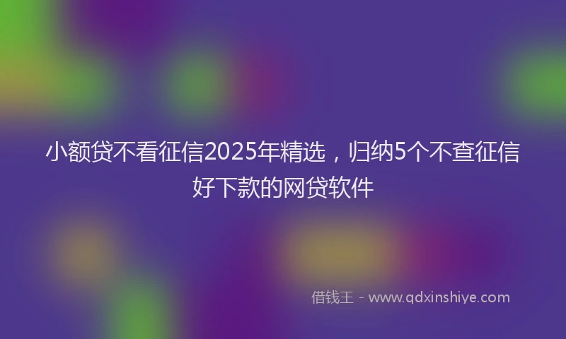 小额贷不看征信2025年精选，归纳5个不查征信好下款的网贷软件