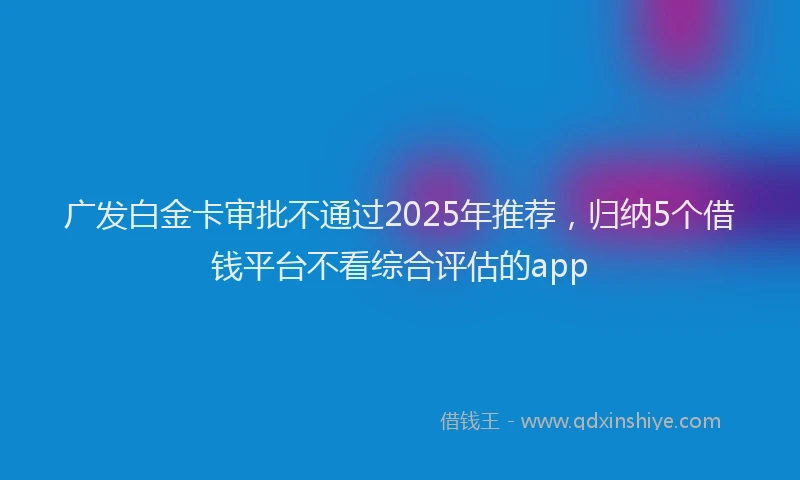 广发白金卡审批不通过2025年推荐，归纳5个借钱平台不看综合评估的app