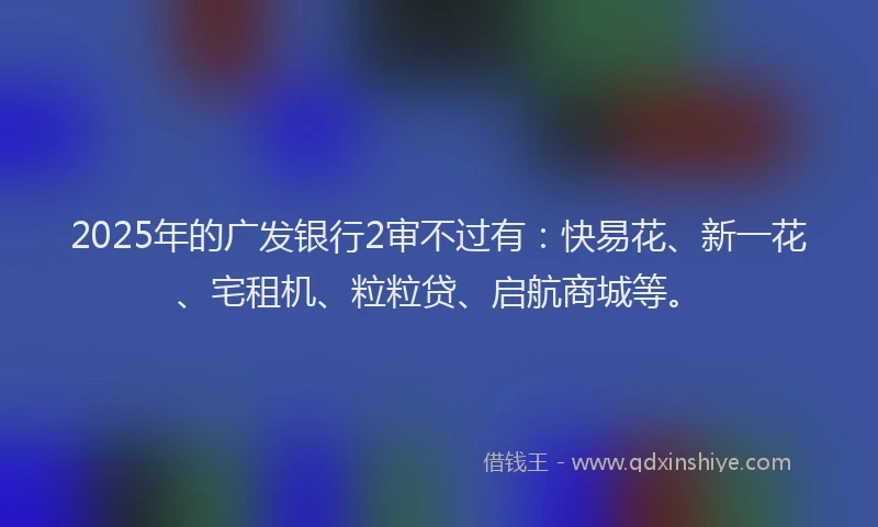 2025年的广发银行2审不过有：快易花、新一花、宅租机、粒粒贷、启航商城等。