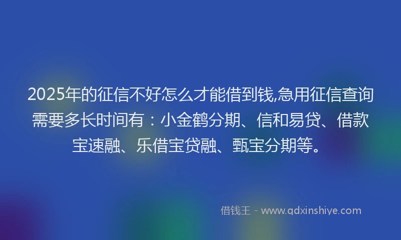 2025年的征信不好怎么才能借到钱,急用征信查询需要多长时间有：小金鹤分期、信和易贷、借款宝速融、乐借宝贷融、甄宝分期等。