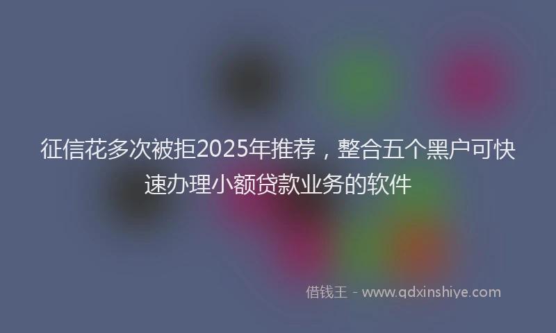征信花多次被拒2025年推荐，整合五个黑户可快速办理小额贷款业务的软件