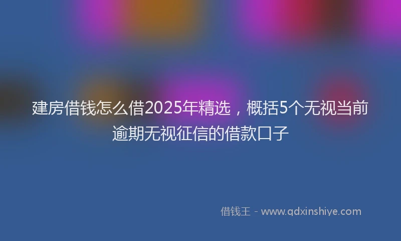 建房借钱怎么借2025年精选，概括5个无视当前逾期无视征信的借款口子