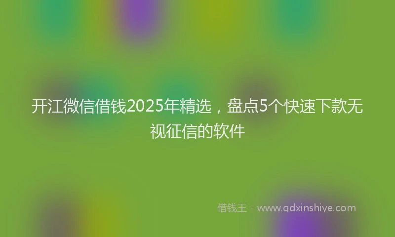 开江微信借钱2025年精选，盘点5个快速下款无视征信的软件